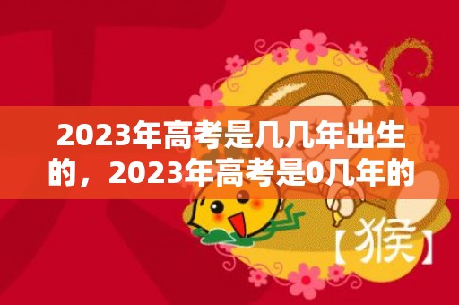 2023年高考是几几年出生的，2023年高考是0几年的