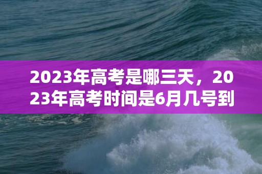 2023年高考是哪三天，2023年高考时间是6月几号到几号结束