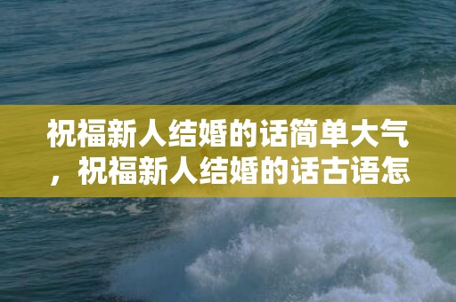 祝福新人结婚的话简单大气，祝福新人结婚的话古语怎么说呢