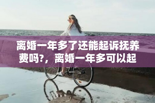 离婚一年多了还能起诉抚养费吗?，离婚一年多可以起诉重新分割财产吗