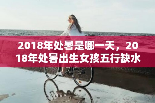 2018年处暑是哪一天，2018年处暑出生女孩五行缺水起名字？五行缺水怎么补救？