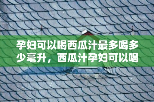 孕妇可以喝西瓜汁最多喝多少毫升，西瓜汁孕妇可以喝吗，孕妇不能吃什么食物