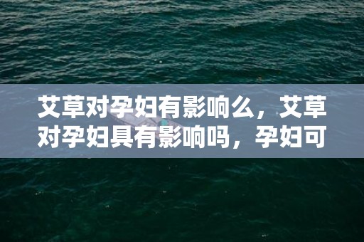 艾草对孕妇有影响么，艾草对孕妇具有影响吗，孕妇可以用艾草泡脚吗