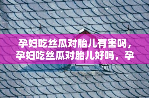 孕妇吃丝瓜对胎儿有害吗，孕妇吃丝瓜对胎儿好吗，孕妇吃丝瓜有什么好处