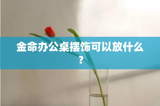 金命办公桌摆饰可以放什么？