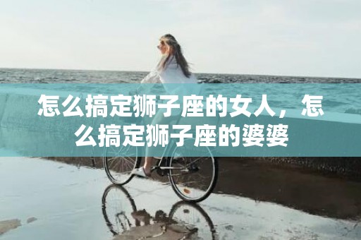 怎么搞定狮子座的女人，怎么搞定狮子座的婆婆