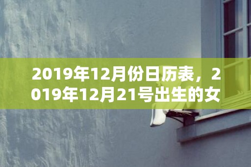 2019年12月份日历表，2019年12月21号出生的女孩怎么起名字，五行属什么