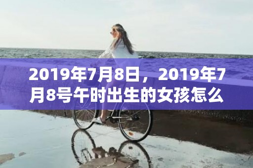 2019年7月8日，2019年7月8号午时出生的女孩怎么起名，五行是什么？