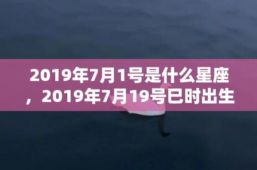 2019年7月1号是什么星座，2019年7月19号巳时出生的女孩怎么起名，五行是什么？