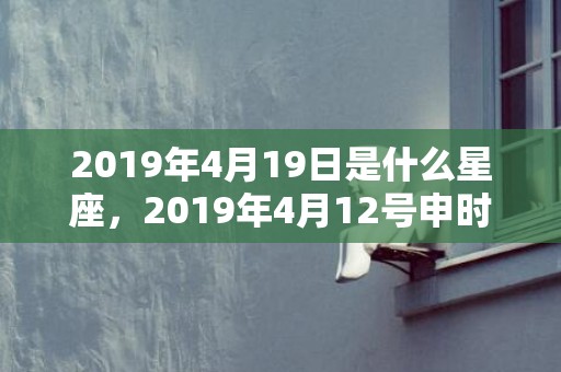 2019年4月19日是什么星座，2019年4月12号申时出生的女孩怎么起名？起什么名字合适？