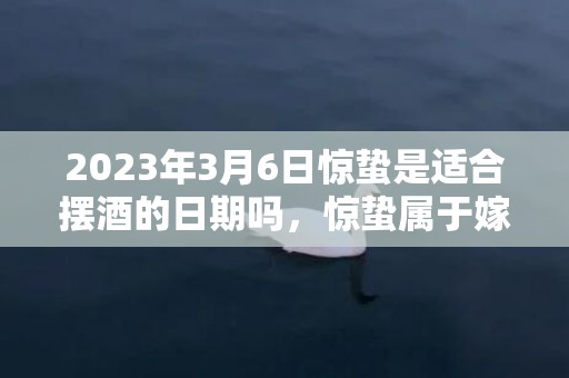 2023年3月6日惊蛰是适合摆酒的日期吗，惊蛰属于嫁娶的上等吉日吗