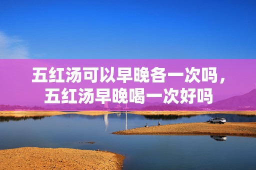 五红汤可以早晚各一次吗，五红汤早晚喝一次好吗