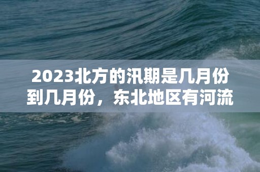 2023北方的汛期是几月份到几月份，东北地区有河流都有两个汛期吗​