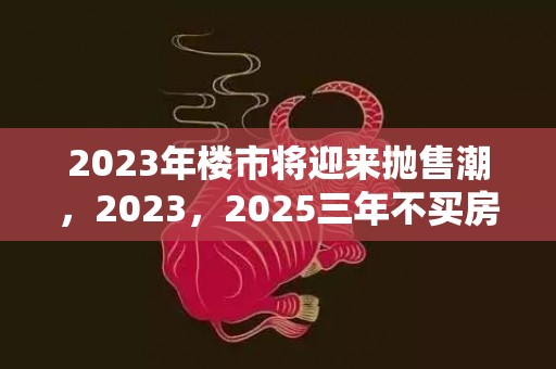 2023年楼市将迎来抛售潮，2023，2025三年不买房会赚吗