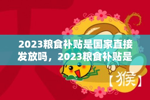 2023粮食补贴是国家直接发放吗，2023粮食补贴是国家直接发放吗