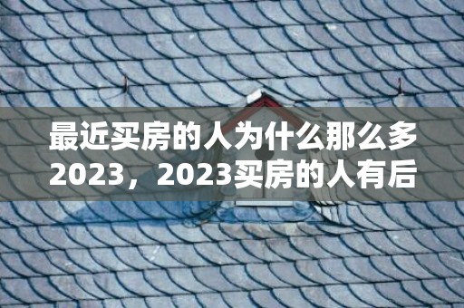 最近买房的人为什么那么多2023，2023买房的人有后悔的可能吗