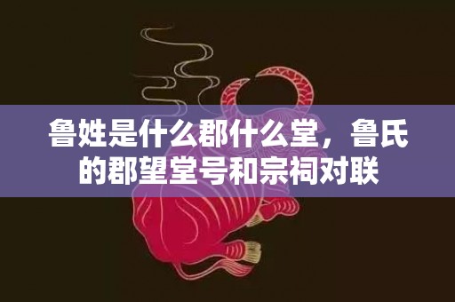 鲁姓是什么郡什么堂，鲁氏的郡望堂号和宗祠对联