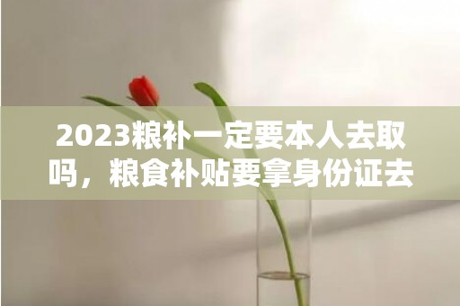 2023粮补一定要本人去取吗，粮食补贴要拿身份证去取钱吗