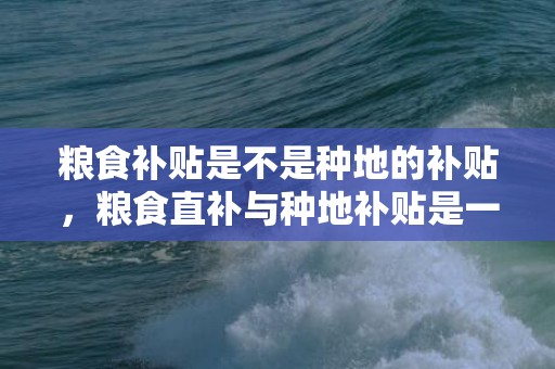 粮食补贴是不是种地的补贴，粮食直补与种地补贴是一回事吗