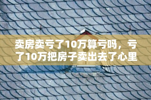 卖房卖亏了10万算亏吗，亏了10万把房子卖出去了心里不好受