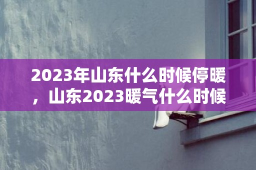 2023年山东什么时候停暖，山东2023暖气什么时候停