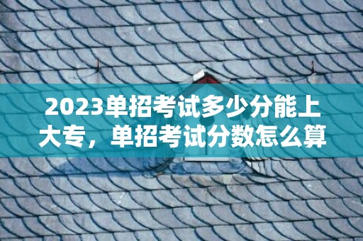 2023单招考试多少分能上大专，单招考试分数怎么算