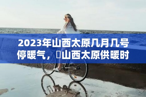 2023年山西太原几月几号停暖气，​山西太原供暖时间几月到几月