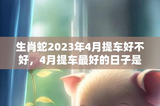 生肖蛇2023年4月提车好不好，4月提车最好的日子是哪天