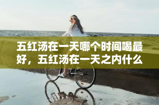 五红汤在一天哪个时间喝最好，五红汤在一天之内什么时段喝好