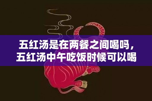 五红汤是在两餐之间喝吗，五红汤中午吃饭时候可以喝吗