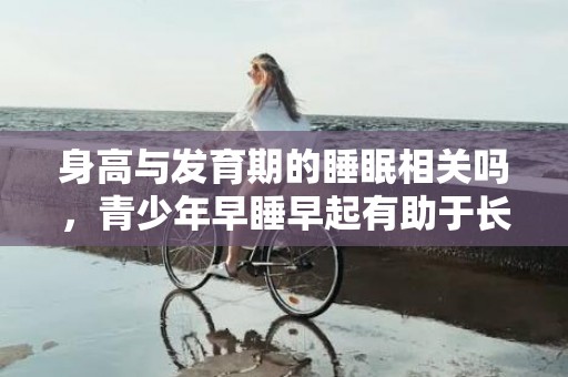 身高与发育期的睡眠相关吗，青少年早睡早起有助于长高吗