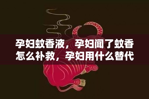 孕妇蚊香液，孕妇闻了蚊香怎么补救，孕妇用什么替代蚊香