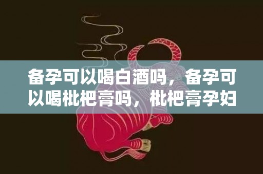 备孕可以喝白酒吗，备孕可以喝枇杷膏吗，枇杷膏孕妇可以吃吗