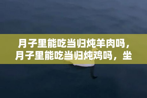 月子里能吃当归炖羊肉吗，月子里能吃当归炖鸡吗，坐月子为什么会出那么多汗