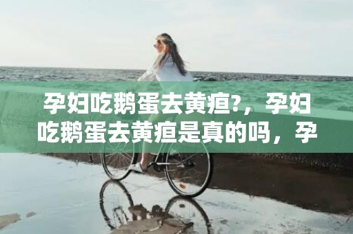 孕妇吃鹅蛋去黄疸?，孕妇吃鹅蛋去黄疸是真的吗，孕妇吃鹅蛋的最佳时间是什么时候