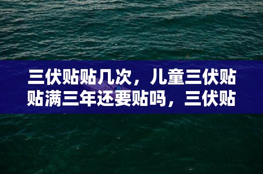 三伏贴贴几次，儿童三伏贴贴满三年还要贴吗，三伏贴儿童几岁可以贴