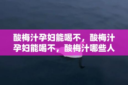 酸梅汁孕妇能喝不，酸梅汁孕妇能喝不，酸梅汁哪些人不能喝