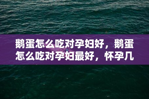 鹅蛋怎么吃对孕妇好，鹅蛋怎么吃对孕妇最好，怀孕几个月吃鹅蛋最佳