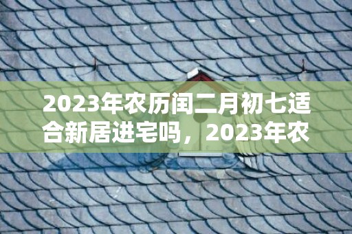 2023年农历闰二月初七适合新居进宅吗，2023年农历闰二月初七是新迁房屋的好日子吗