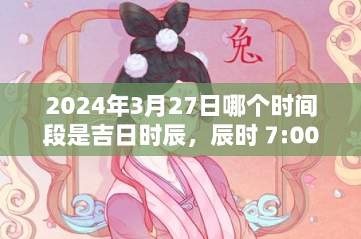 2024年3月27日哪个时间段是吉日时辰，辰时 7:00-9:00