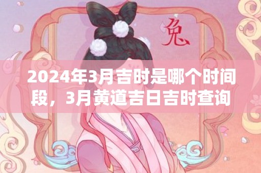 2024年3月吉时是哪个时间段，3月黄道吉日吉时查询