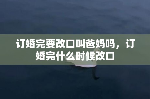 订婚完要改口叫爸妈吗，订婚完什么时候改口