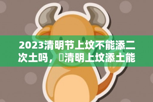 2023清明节上坟不能添二次土吗，​清明上坟添土能不能重复