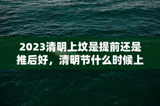 2023清明上坟是提前还是推后好，清明节什么时候上坟最好