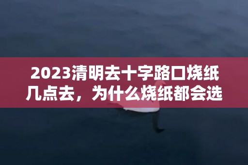 2023清明去十字路口烧纸几点去，为什么烧纸都会选择在十字路口的一角呢