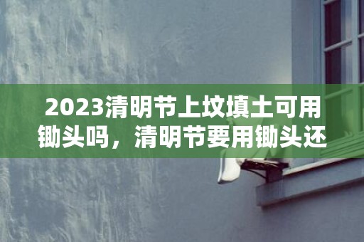 2023清明节上坟填土可用锄头吗，清明节要用锄头还是镰刀