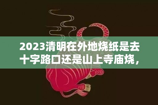 2023清明在外地烧纸是去十字路口还是山上寺庙烧，清明回不去异地烧纸有什么忌讳吗