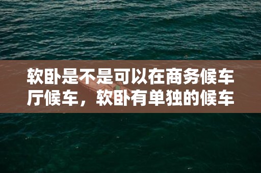 软卧是不是可以在商务候车厅候车，软卧有单独的候车室吗