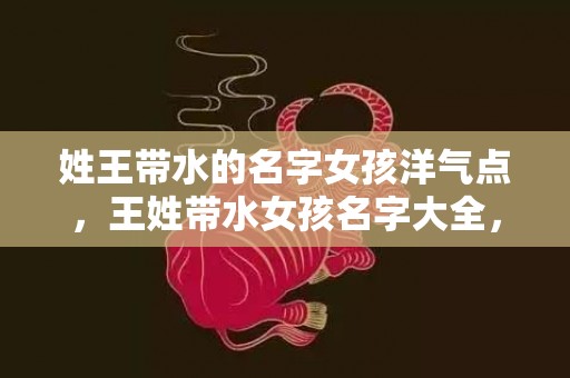 姓王带水的名字女孩洋气点，王姓带水女孩名字大全，女孩用水如何起名？