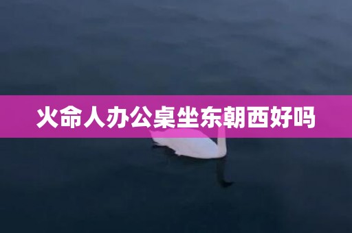 火命人办公桌坐东朝西好吗